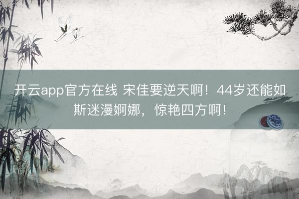 开云app官方在线 宋佳要逆天啊！44岁还能如斯迷漫婀娜，惊艳四方啊！